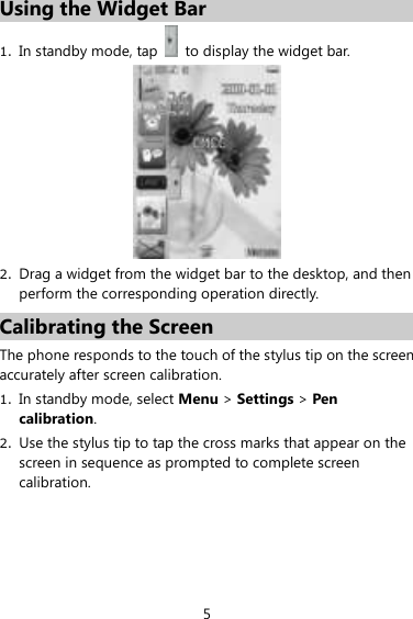 5 Using the Widget Bar 1. In standby mode, tap    to display the widget bar.    2. Drag a widget from the widget bar to the desktop, and then perform the corresponding operation directly.   Calibrating the Screen The phone responds to the touch of the stylus tip on the screen accurately after screen calibration. 1. In standby mode, select Menu &gt; Settings &gt; Pen calibration.   2. Use the stylus tip to tap the cross marks that appear on the screen in sequence as prompted to complete screen calibration.   