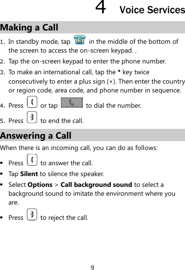 9 4  Voice Services Making a Call 1. In standby mode, tap    in the middle of the bottom of the screen to access the on-screen keypad. . 2. Tap the on-screen keypad to enter the phone number.   3. To make an international call, tap the * key twice consecutively to enter a plus sign (+). Then enter the country or region code, area code, and phone number in sequence.   4. Press    or tap    to dial the number. 5. Press    to end the call.   Answering a Call When there is an incoming call, you can do as follows:    Press    to answer the call.    Tap Silent to silence the speaker.    Select Options &gt; Call background sound to select a background sound to imitate the environment where you are.    Press    to reject the call.    