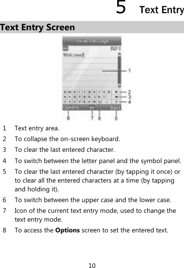 10 5  Text Entry Text Entry Screen  1 Text entry area. 2 To collapse the on-screen keyboard. 3 To clear the last entered character.   4 To switch between the letter panel and the symbol panel.   5 To clear the last entered character (by tapping it once) or to clear all the entered characters at a time (by tapping and holding it).   6 To switch between the upper case and the lower case.   7 Icon of the current text entry mode, used to change the text entry mode.   8 To access the Options screen to set the entered text.    