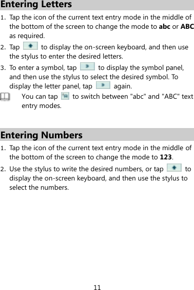 11 Entering Letters 1. Tap the icon of the current text entry mode in the middle of the bottom of the screen to change the mode to abc or ABC as required.   2. Tap    to display the on-screen keyboard, and then use the stylus to enter the desired letters.   3. To enter a symbol, tap    to display the symbol panel, and then use the stylus to select the desired symbol. To display the letter panel, tap    again.    You can tap    to switch between &quot;abc&quot; and &quot;ABC&quot; text entry modes.    Entering Numbers 1. Tap the icon of the current text entry mode in the middle of the bottom of the screen to change the mode to 123.   2. Use the stylus to write the desired numbers, or tap    to display the on-screen keyboard, and then use the stylus to select the numbers.    