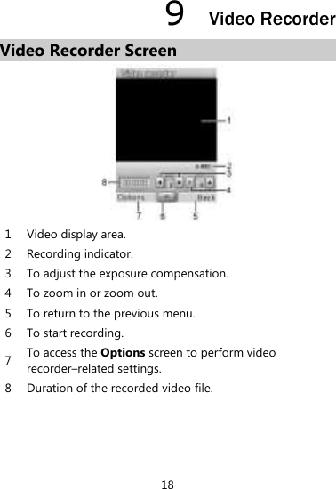 18 9  Video Recorder Video Recorder Screen  1 Video display area.   2 Recording indicator. 3 To adjust the exposure compensation.   4 To zoom in or zoom out.   5 To return to the previous menu.   6 To start recording. 7 To access the Options screen to perform video recorder–related settings.   8 Duration of the recorded video file.    