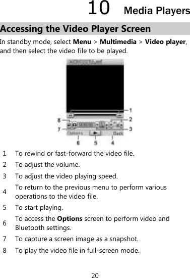 20 10  Media Players Accessing the Video Player Screen In standby mode, select Menu &gt; Multimedia &gt; Video player, and then select the video file to be played.    1 To rewind or fast-forward the video file.   2 To adjust the volume.   3 To adjust the video playing speed.   4 To return to the previous menu to perform various operations to the video file.   5 To start playing.   6 To access the Options screen to perform video and Bluetooth settings.   7 To capture a screen image as a snapshot.   8 To play the video file in full-screen mode.    