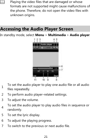 21  Playing the video files that are damaged or whose formats are not supported might cause malfunctions of the phone. Therefore, do not open the video files with unknown origins.    Accessing the Audio Player Screen In standby mode, select Menu &gt; Multimedia &gt; Audio player.    1 To set the audio player to play one audio file or all audio files repeatedly.   2 To perform audio player–related settings.   3 To adjust the volume.   4 To set the audio player to play audio files in sequence or randomly.   5 To set the lyric display.   6 To adjust the playing progress.   7 To switch to the previous or next audio file.   