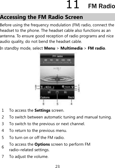 23 11  FM Radio Accessing the FM Radio Screen Before using the frequency modulation (FM) radio, connect the headset to the phone. The headset cable also functions as an antenna. To ensure good reception of radio programs and nice audio quality, do not bend the headset cable.   In standby mode, select Menu &gt; Multimedia &gt; FM radio.    1 To access the Settings screen.   2 To switch between automatic tuning and manual tuning.   3 To switch to the previous or next channel.   4 To return to the previous menu.   5 To turn on or off the FM radio.   6 To access the Options screen to perform FM radio–related settings.   7 To adjust the volume.   