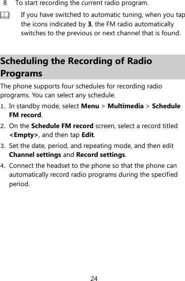 24 8 To start recording the current radio program.    If you have switched to automatic tuning, when you tap the icons indicated by 3, the FM radio automatically switches to the previous or next channel that is found.    Scheduling the Recording of Radio Programs The phone supports four schedules for recording radio programs. You can select any schedule.   1. In standby mode, select Menu &gt; Multimedia &gt; Schedule FM record.   2. On the Schedule FM record screen, select a record titled &lt;Empty&gt;, and then tap Edit.   3. Set the date, period, and repeating mode, and then edit Channel settings and Record settings.   4. Connect the headset to the phone so that the phone can automatically record radio programs during the specified period.   