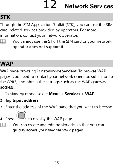 25 12  Network Services STK Through the SIM Application Toolkit (STK), you can use the SIM card–related services provided by operators. For more information, contact your network operator.    You cannot use the STK if the SIM card or your network operator does not support it.    WAP WAP page browsing is network-dependent. To browse WAP pages, you need to contact your network operator, subscribe to the GPRS, and obtain the settings such as the WAP gateway address.   1. In standby mode, select Menu &gt; Services &gt; WAP.   2. Tap Input address.   3. Enter the address of the WAP page that you want to browse.   4. Press    to display the WAP page.    You can create and edit bookmarks so that you can quickly access your favorite WAP pages.  