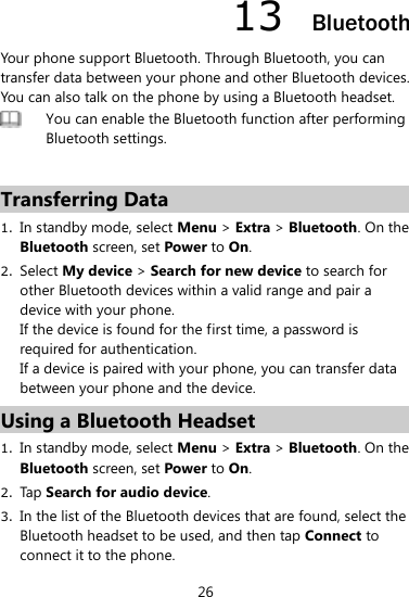 26 13  Bluetooth Your phone support Bluetooth. Through Bluetooth, you can transfer data between your phone and other Bluetooth devices. You can also talk on the phone by using a Bluetooth headset.    You can enable the Bluetooth function after performing Bluetooth settings.    Transferring Data 1. In standby mode, select Menu &gt; Extra &gt; Bluetooth. On the Bluetooth screen, set Power to On.   2. Select My device &gt; Search for new device to search for other Bluetooth devices within a valid range and pair a device with your phone.   If the device is found for the first time, a password is required for authentication.   If a device is paired with your phone, you can transfer data between your phone and the device.   Using a Bluetooth Headset 1. In standby mode, select Menu &gt; Extra &gt; Bluetooth. On the Bluetooth screen, set Power to On.   2. Tap Search for audio device.   3. In the list of the Bluetooth devices that are found, select the Bluetooth headset to be used, and then tap Connect to connect it to the phone.   