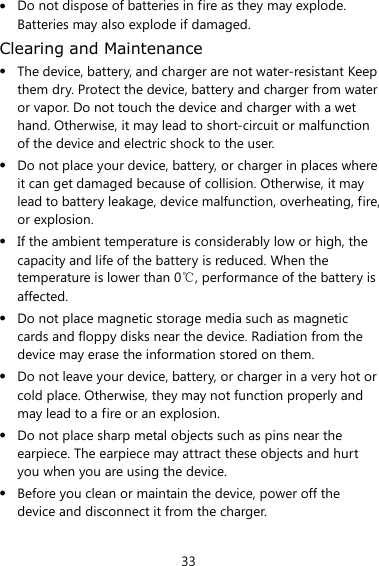 33  Do not dispose of batteries in fire as they may explode. Batteries may also explode if damaged. Clearing and Maintenance  The device, battery, and charger are not water-resistant Keep them dry. Protect the device, battery and charger from water or vapor. Do not touch the device and charger with a wet hand. Otherwise, it may lead to short-circuit or malfunction of the device and electric shock to the user.  Do not place your device, battery, or charger in places where it can get damaged because of collision. Otherwise, it may lead to battery leakage, device malfunction, overheating, fire, or explosion.  If the ambient temperature is considerably low or high, the capacity and life of the battery is reduced. When the temperature is lower than 0℃, performance of the battery is affected.  Do not place magnetic storage media such as magnetic cards and floppy disks near the device. Radiation from the device may erase the information stored on them.  Do not leave your device, battery, or charger in a very hot or cold place. Otherwise, they may not function properly and may lead to a fire or an explosion.  Do not place sharp metal objects such as pins near the earpiece. The earpiece may attract these objects and hurt you when you are using the device.  Before you clean or maintain the device, power off the device and disconnect it from the charger.   