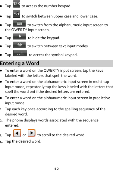 12 Tap  toaccessthenumberkeypad. Tap  toswitchbetweenuppercaseandlowercase. Tap  toswitchfromthealphanumericinputscreentotheQWERTYinputscreen. Tap  tohidethekeypad. Tap  toswitchbetweentextinputmodes. Tap  toaccessthesymbolkeypad.EnteringaWord ToenterawordontheQWERTYinputscreen,tapthekeyslabeledwiththelettersthatspelltheword. Toenterawordonthealphanumericinputscreeninmult i‐tapinputmode,repeatedlytapthekeyslabeledwiththelettersthatspellthewordunt ilthedesiredlettersareentered. Toenterawordonthealphanumericinputscreeninpredict iveinputmode:1. Tapeachkeyonceaccordingtothespellingsequenceofthedesiredword.2. Thephonedisplayswordsassociatedwiththesequenceentered.3. Tapor  toscrolltothedesiredword.4. Tapthedesiredword.