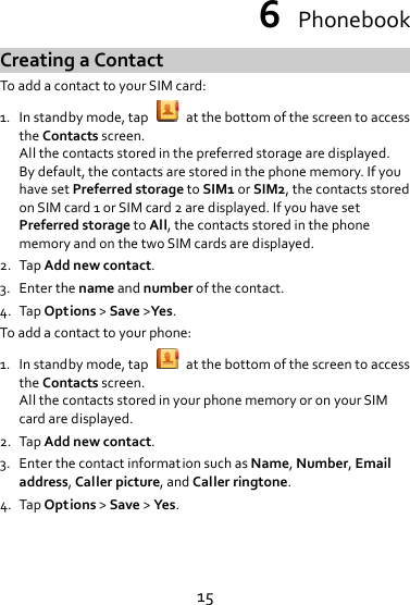 156PhonebookCreatingaContactToaddacontacttoyourSIMcard:1. Instandbymode,tapatthebottomofthescreentoaccesstheContactsscreen.Allthecontactsstoredinthepreferredstoragearedisplayed.Bydefault,thecontactsarestoredinthephonememory.IfyouhavesetPreferredstoragetoSIM1orSIM2,thecontactsstoredonSIMcard1orSIMcard2aredisplayed.IfyouhavesetPreferredstoragetoAll,thecontactsstoredinthephonememoryandonthetwoSIMcardsaredisplayed.2. TapAddnewcontact.3. Enterthenameandnumberofthecontact.4. TapOptions&gt;Save&gt;Yes.Toaddacontacttoyourphone:1. Instandbymode,tapatthebottomofthescreentoaccesstheContactsscreen.AllthecontactsstoredinyourphonememoryoronyourSIMcardaredisplayed.2. TapAddnewcontact.3. EnterthecontactinformationsuchasName,Number,Emailaddress,Callerpicture,andCallerringtone.4. TapOptions&gt;Save&gt;Yes.