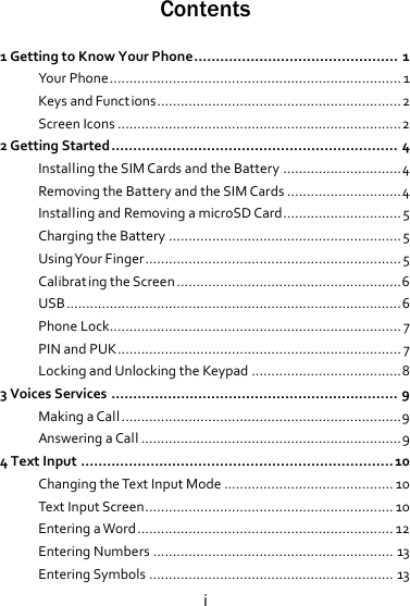 iContents 1GettingtoKnowYourPhone...............................................1YourPhone..........................................................................1KeysandFunctions..............................................................2ScreenIcons........................................................................22GettingStarted..................................................................4InstallingtheSIMCardsandtheBattery..............................4RemovingtheBatteryandtheSIMCards.............................4InstallingandRemovingamicroSDCard..............................5ChargingtheBattery...........................................................5UsingYourFinger.................................................................5Calibrat ingtheScreen.........................................................6USB.....................................................................................6PhoneLock..........................................................................7PINandPUK........................................................................7LockingandUnlockingtheKeypad......................................83VoicesServices..................................................................9MakingaCall.......................................................................9AnsweringaCall..................................................................94TextInput........................................................................10ChangingtheTextInputMode...........................................10TextInputScreen...............................................................10EnteringaWord.................................................................12EnteringNumbers.............................................................13EnteringSymbols..............................................................13