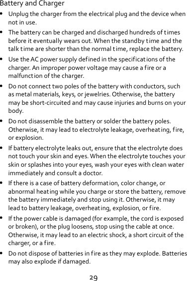 29BatteryandCharger Unplugthechargerfromtheelectricalplugandthedevicewhennotinuse. Thebatterycanbechargedanddischargedhundredsoftimesbeforeiteventuallywearsout.Whenthestandbytimeandthetalktimeareshorterthanthenormaltime,replacethebattery. UsetheACpowersupplydefinedinthespecificationsofthecharger.Animproperpowervoltagemaycauseafireoramalfunctionofthecharger. Donotconnecttwopolesofthebatterywithconductors,suchasmetalmaterials,keys,orjewelries.Otherwise,thebatterymaybeshort‐circuitedandmaycauseinjuriesandburnsonyourbody. Donotdisassemblethebatteryorsolderthebatterypoles.Otherwise,itmayleadtoelectrolyteleakage,overheating,fire,orexplosion. Ifbatteryelectrolyteleaksout,ensurethattheelectrolytedoesnottouchyourskinandeyes.Whentheelectrolytetouchesyourskinorsplashesintoyoureyes,washyoureyeswithcleanwaterimmediatelyandconsultadoctor. Ifthereisacaseofbatterydeformation,colorchange,orabnormalheatingwhileyouchargeorstorethebattery,removethebatteryimmediatelyandstopusingit.Otherwise,itmayleadtobatteryleakage,overheating,explosion,orfire. Ifthepowercableisdamaged(forexample,thecordisexposedorbroken),ortheplugloosens,stopusingthecableatonce.Otherwise,itmayleadtoanelectricshock,ashortcircuitofthecharger,orafire. Donotdisposeofbatteriesinfireastheymayexplode.Batteriesmayalsoexplodeifdamaged.