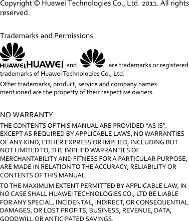 Copyright©HuaweiTechnologiesCo.,Ltd.2011.Allrightsreserved.TrademarksandPermissions,and  aretrademarksorregisteredtrademarksofHuaweiTechnologiesCo.,Ltd.Othertrademarks,product,serviceandcompanynamesmentionedarethepropertyoftheirrespectiveowners.NOWARRANTYTHECONTENTSOFTHISMANUALAREPROVIDED“ASIS”.EXCEPTASREQUIREDBYAPPLICABLELAWS,NOWARRANTIESOFANYKIND,EITHEREXPRESSORIMPLIED,INCLUDINGBUTNOTLIMITEDTO,THEIMPLIEDWARRANTIESOFMERCHANTABILITYANDFITNESSFORAPARTICULARPURPOSE,AREMADEINRELATIONTOTHEACCURACY,RELIABILITYORCONTENTSOFTHISMANUAL.TOTHEMAXIMUMEXTENTPERMITTEDBYAPPLICABLELAW,INNOCASESHALLHUAWEITECHNOLOGIESCO.,LT D BELIABLEFORANYSPECIAL,INCIDENTAL,INDIRECT,ORCONSEQUENTIALDAMAGES,ORLOSTPROFITS,BUSINESS,REVENUE,DATA,GOODWILLORANTICIPATEDSAVINGS.