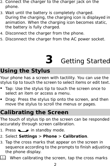2 2. Connect the charger to the charger jack on the phone. 3. Wait until the battery is completely charged.  During the charging, the charging icon is displayed in animation. When the charging icon becomes static, the battery is fully charged.  4. Disconnect the charger from the phone. 5. Disconnect the charger from the AC power socket.  3  Getting Started Using the Stylus Your phone has a screen with tactility. You can use the stylus tip to touch the screen to select items or edit text. z Tap: Use the stylus tip to touch the screen once to select an item or access a menu. z Drag: Press the stylus tip onto the screen, and then move the stylus to scroll the menus or pages. Calibrating the Screen The touch of stylus tip on the screen can be responded accurately through screen calibration. 1. Press   in standby mode. 2. Select Settings &gt; Phone &gt; Calibration. 3. Tap the cross marks that appear on the screen in sequence according to the prompts to finish adjusting the phone display.  When calibrating the screen, tap the cross marks 