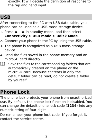 3 exactly. It will decide the definition of response to the tap and hand input.  USB After connecting to the PC with USB data cable, you phone can be used as a USB mass storage device. 1. Press   in standby mode, and then select Connectivity &gt; USB mode &gt; Udisk Mode. 2. Connect your phone to the PC by using the USB cable. 3. The phone is recognized as a USB mass storage device. 4. Read the files saved in the phone memory and on microSD card directly.  Save the files to the corresponding folders that are automatically created on the phone or the microSD card. Because contents in only the default folder can be read, do not create a folder by yourself.  Phone Lock The phone lock protects your phone from unauthorized use. By default, the phone lock function is disabled. You can change the default phone lock code (1234) into any numeric string of four digits. Do remember your phone lock code. If you forget it, contact the service center. 