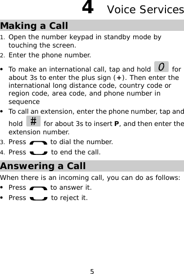 5 4  Voice Services Making a Call 1. Open the number keypad in standby mode by touching the screen. 2. Enter the phone number. z To make an international call, tap and hold   for about 3s to enter the plus sign (+). Then enter the international long distance code, country code or region code, area code, and phone number in sequence z To call an extension, enter the phone number, tap and hold    for about 3s to insert P, and then enter the extension number. 3. Press   to dial the number. 4. Press   to end the call. Answering a Call When there is an incoming call, you can do as follows: z Press   to answer it. z Press   to reject it. 