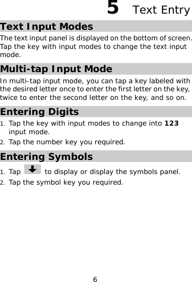 6 5  Text Entry Text Input Modes The text input panel is displayed on the bottom of screen. Tap the key with input modes to change the text input mode. Multi-tap Input Mode In multi-tap input mode, you can tap a key labeled with the desired letter once to enter the first letter on the key, twice to enter the second letter on the key, and so on.  Entering Digits 1. Tap the key with input modes to change into 123 input mode. 2. Tap the number key you required. Entering Symbols 1. Tap   to display or display the symbols panel. 2. Tap the symbol key you required.  