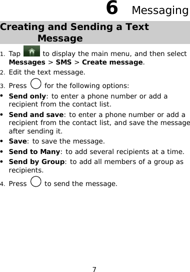 7 6  Messaging Creating and Sending a Text Message 1. Tap   to display the main menu, and then select Messages &gt; SMS &gt; Create message. 2. Edit the text message. 3. Press   for the following options: z Send only: to enter a phone number or add a recipient from the contact list. z Send and save: to enter a phone number or add a recipient from the contact list, and save the message after sending it. z Save: to save the message. z Send to Many: to add several recipients at a time. z Send by Group: to add all members of a group as recipients. 4. Press   to send the message.  