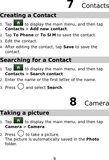 9 7  Contacts Creating a Contact 1. Tap   to display the main menu, and then tap Contacts &gt; Add new contact. 2. Tap To Phone or To SIM to save the contact.  3. Edit the contact.  4. After editing the contact, tap Save to save the contact.  Searching for a Contact 1. Tap   to display the main menu, and then tap Contacts &gt; Search contact.  2. Enter the name or the first letter of the name. 3. Press   and select Search. 8  Camera Taking a picture 1. Tap   to display the main menu, and then tap Camera &gt; Camera.  2. Press   to take a picture. The picture is automatically saved in the Photo folder. 