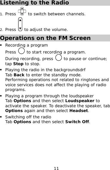 11 Listening to the Radio 1. Press   to switch between channels. 2. Press   to adjust the volume. Operations on the FM Screen z Recording a program Press   to start recording a program.  During recording, press   to pause or continue; tap Stop to stop. z Playing the radio in the backgroundsdrf  Tab Back to enter the standby mode. Performing operations not related to ringtones and voice services does not affect the playing of radio programs. z Playing a program through the loudspeaker Tab Options and then select Loudspeaker to activate the speaker. To deactivate the speaker, tab Options again and then select Headset. z Switching off the radio Tab Options and then select Switch Off. 