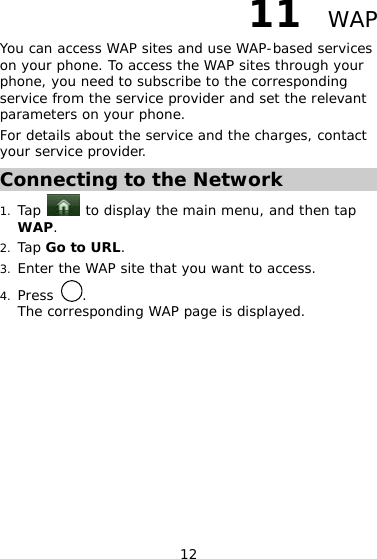 12 11  WAP You can access WAP sites and use WAP-based services on your phone. To access the WAP sites through your phone, you need to subscribe to the corresponding service from the service provider and set the relevant parameters on your phone. For details about the service and the charges, contact your service provider. Connecting to the Network 1. Tap   to display the main menu, and then tap WAP. 2. Tap Go to URL.  3. Enter the WAP site that you want to access.  4. Press  .  The corresponding WAP page is displayed.  