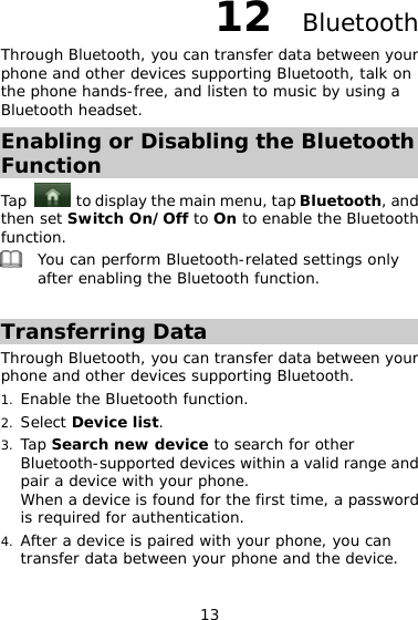 13 12  Bluetooth Through Bluetooth, you can transfer data between your phone and other devices supporting Bluetooth, talk on the phone hands-free, and listen to music by using a Bluetooth headset.  Enabling or Disabling the Bluetooth Function Tap    to display the main menu, tap Bluetooth, and then set Switch On/Off to On to enable the Bluetooth function.   You can perform Bluetooth-related settings only after enabling the Bluetooth function.   Transferring Data Through Bluetooth, you can transfer data between your phone and other devices supporting Bluetooth.  1. Enable the Bluetooth function.  2. Select Device list.  3. Tap Search new device to search for other Bluetooth-supported devices within a valid range and pair a device with your phone.  When a device is found for the first time, a password is required for authentication.  4. After a device is paired with your phone, you can transfer data between your phone and the device. 