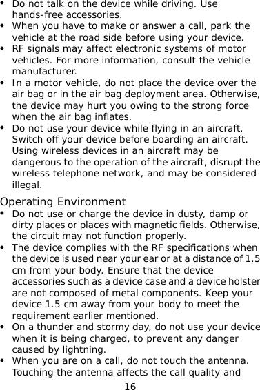16 z Do not talk on the device while driving. Use hands-free accessories. z When you have to make or answer a call, park the vehicle at the road side before using your device.   z RF signals may affect electronic systems of motor vehicles. For more information, consult the vehicle manufacturer. z In a motor vehicle, do not place the device over the air bag or in the air bag deployment area. Otherwise, the device may hurt you owing to the strong force when the air bag inflates. z Do not use your device while flying in an aircraft. Switch off your device before boarding an aircraft. Using wireless devices in an aircraft may be dangerous to the operation of the aircraft, disrupt the wireless telephone network, and may be considered illegal.  Operating Environment z Do not use or charge the device in dusty, damp or dirty places or places with magnetic fields. Otherwise, the circuit may not function properly. z The device complies with the RF specifications when the device is used near your ear or at a distance of 1.5 cm from your body. Ensure that the device accessories such as a device case and a device holster are not composed of metal components. Keep your device 1.5 cm away from your body to meet the requirement earlier mentioned. z On a thunder and stormy day, do not use your device when it is being charged, to prevent any danger caused by lightning. z When you are on a call, do not touch the antenna. Touching the antenna affects the call quality and 