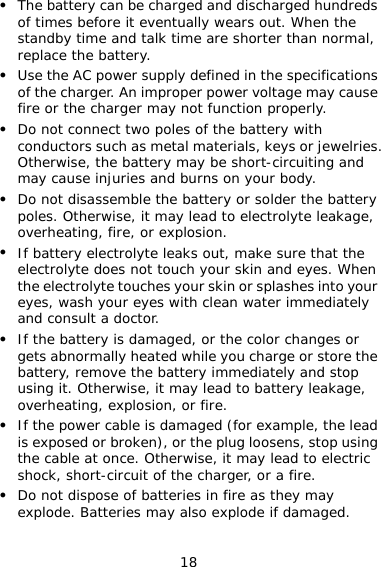18 z The battery can be charged and discharged hundreds of times before it eventually wears out. When the standby time and talk time are shorter than normal, replace the battery. z Use the AC power supply defined in the specifications of the charger. An improper power voltage may cause fire or the charger may not function properly. z Do not connect two poles of the battery with conductors such as metal materials, keys or jewelries. Otherwise, the battery may be short-circuiting and may cause injuries and burns on your body. z Do not disassemble the battery or solder the battery poles. Otherwise, it may lead to electrolyte leakage, overheating, fire, or explosion. z If battery electrolyte leaks out, make sure that the electrolyte does not touch your skin and eyes. When the electrolyte touches your skin or splashes into your eyes, wash your eyes with clean water immediately and consult a doctor. z If the battery is damaged, or the color changes or gets abnormally heated while you charge or store the battery, remove the battery immediately and stop using it. Otherwise, it may lead to battery leakage, overheating, explosion, or fire. z If the power cable is damaged (for example, the lead is exposed or broken), or the plug loosens, stop using the cable at once. Otherwise, it may lead to electric shock, short-circuit of the charger, or a fire. z Do not dispose of batteries in fire as they may explode. Batteries may also explode if damaged. 