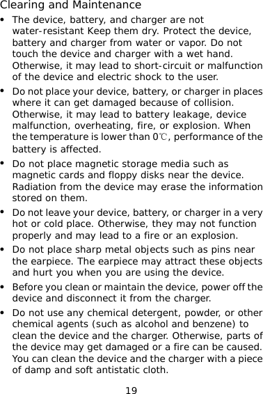 19 Clearing and Maintenance z The device, battery, and charger are not water-resistant Keep them dry. Protect the device, battery and charger from water or vapor. Do not touch the device and charger with a wet hand. Otherwise, it may lead to short-circuit or malfunction of the device and electric shock to the user. z Do not place your device, battery, or charger in places where it can get damaged because of collision. Otherwise, it may lead to battery leakage, device malfunction, overheating, fire, or explosion. When the temperature is lower than 0℃, performance of the battery is affected. z Do not place magnetic storage media such as magnetic cards and floppy disks near the device. Radiation from the device may erase the information stored on them. z Do not leave your device, battery, or charger in a very hot or cold place. Otherwise, they may not function properly and may lead to a fire or an explosion. z Do not place sharp metal objects such as pins near the earpiece. The earpiece may attract these objects and hurt you when you are using the device. z Before you clean or maintain the device, power off the device and disconnect it from the charger.  z Do not use any chemical detergent, powder, or other chemical agents (such as alcohol and benzene) to clean the device and the charger. Otherwise, parts of the device may get damaged or a fire can be caused. You can clean the device and the charger with a piece of damp and soft antistatic cloth. 