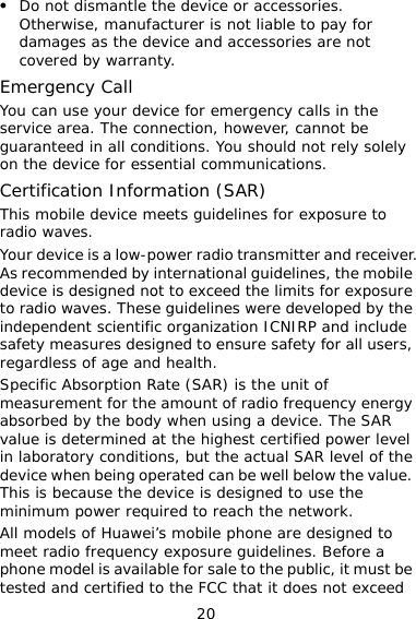 20 z Do not dismantle the device or accessories. Otherwise, manufacturer is not liable to pay for damages as the device and accessories are not covered by warranty. Emergency Call You can use your device for emergency calls in the service area. The connection, however, cannot be guaranteed in all conditions. You should not rely solely on the device for essential communications. Certification Information (SAR) This mobile device meets guidelines for exposure to radio waves. Your device is a low-power radio transmitter and receiver. As recommended by international guidelines, the mobile device is designed not to exceed the limits for exposure to radio waves. These guidelines were developed by the independent scientific organization ICNIRP and include safety measures designed to ensure safety for all users, regardless of age and health.  Specific Absorption Rate (SAR) is the unit of measurement for the amount of radio frequency energy absorbed by the body when using a device. The SAR value is determined at the highest certified power level in laboratory conditions, but the actual SAR level of the device when being operated can be well below the value. This is because the device is designed to use the minimum power required to reach the network. All models of Huawei’s mobile phone are designed to meet radio frequency exposure guidelines. Before a phone model is available for sale to the public, it must be tested and certified to the FCC that it does not exceed 