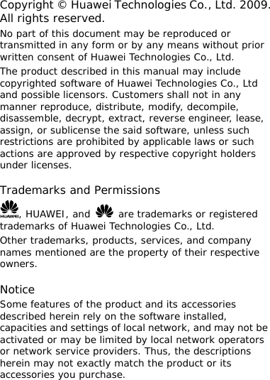 Copyright © Huawei Technologies Co., Ltd. 2009. All rights reserved. No part of this document may be reproduced or transmitted in any form or by any means without prior written consent of Huawei Technologies Co., Ltd. The product described in this manual may include copyrighted software of Huawei Technologies Co., Ltd and possible licensors. Customers shall not in any manner reproduce, distribute, modify, decompile, disassemble, decrypt, extract, reverse engineer, lease, assign, or sublicense the said software, unless such restrictions are prohibited by applicable laws or such actions are approved by respective copyright holders under licenses.  Trademarks and Permissions , HUAWEI, and   are trademarks or registered trademarks of Huawei Technologies Co., Ltd. Other trademarks, products, services, and company names mentioned are the property of their respective owners.  Notice Some features of the product and its accessories described herein rely on the software installed, capacities and settings of local network, and may not be activated or may be limited by local network operators or network service providers. Thus, the descriptions herein may not exactly match the product or its accessories you purchase. 