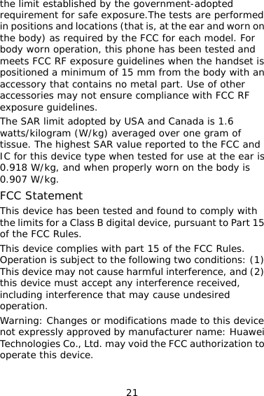 21 the limit established by the government-adopted requirement for safe exposure.The tests are performed in positions and locations (that is, at the ear and worn on the body) as required by the FCC for each model. For body worn operation, this phone has been tested and meets FCC RF exposure guidelines when the handset is positioned a minimum of 15 mm from the body with an accessory that contains no metal part. Use of other accessories may not ensure compliance with FCC RF exposure guidelines. The SAR limit adopted by USA and Canada is 1.6 watts/kilogram (W/kg) averaged over one gram of tissue. The highest SAR value reported to the FCC and IC for this device type when tested for use at the ear is 0.918 W/kg, and when properly worn on the body is 0.907 W/kg. FCC Statement This device has been tested and found to comply with the limits for a Class B digital device, pursuant to Part 15 of the FCC Rules.  This device complies with part 15 of the FCC Rules. Operation is subject to the following two conditions: (1) This device may not cause harmful interference, and (2) this device must accept any interference received, including interference that may cause undesired operation. Warning: Changes or modifications made to this device not expressly approved by manufacturer name: Huawei Technologies Co., Ltd. may void the FCC authorization to operate this device.  