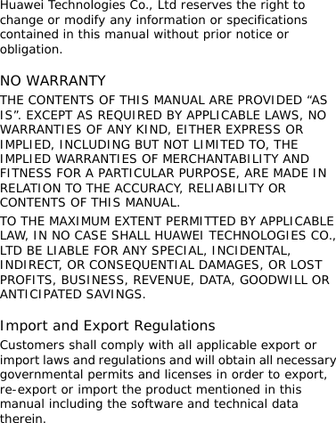 Huawei Technologies Co., Ltd reserves the right to change or modify any information or specifications contained in this manual without prior notice or obligation.  NO WARRANTY THE CONTENTS OF THIS MANUAL ARE PROVIDED “AS IS”. EXCEPT AS REQUIRED BY APPLICABLE LAWS, NO WARRANTIES OF ANY KIND, EITHER EXPRESS OR IMPLIED, INCLUDING BUT NOT LIMITED TO, THE IMPLIED WARRANTIES OF MERCHANTABILITY AND FITNESS FOR A PARTICULAR PURPOSE, ARE MADE IN RELATION TO THE ACCURACY, RELIABILITY OR CONTENTS OF THIS MANUAL. TO THE MAXIMUM EXTENT PERMITTED BY APPLICABLE LAW, IN NO CASE SHALL HUAWEI TECHNOLOGIES CO., LTD BE LIABLE FOR ANY SPECIAL, INCIDENTAL, INDIRECT, OR CONSEQUENTIAL DAMAGES, OR LOST PROFITS, BUSINESS, REVENUE, DATA, GOODWILL OR ANTICIPATED SAVINGS.  Import and Export Regulations Customers shall comply with all applicable export or import laws and regulations and will obtain all necessary governmental permits and licenses in order to export, re-export or import the product mentioned in this manual including the software and technical data therein. 