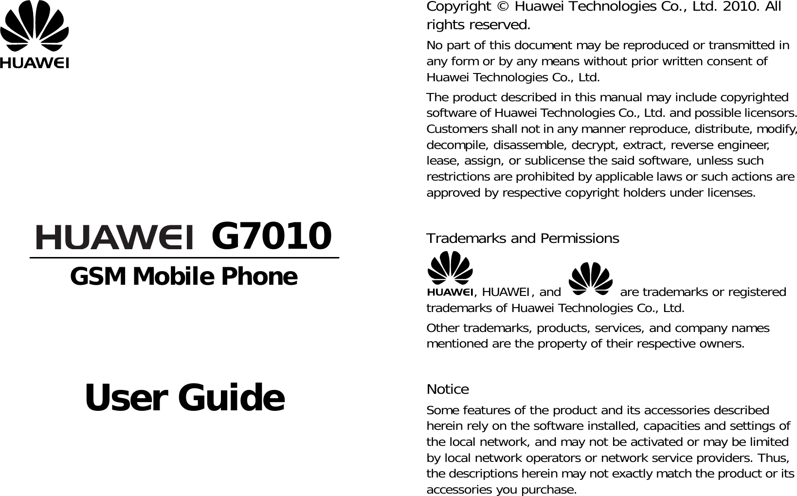          G7010 GSM Mobile Phone     User Guide       Copyright © Huawei Technologies Co., Ltd. 2010. All rights reserved. No part of this document may be reproduced or transmitted in any form or by any means without prior written consent of Huawei Technologies Co., Ltd. The product described in this manual may include copyrighted software of Huawei Technologies Co., Ltd. and possible licensors. Customers shall not in any manner reproduce, distribute, modify, decompile, disassemble, decrypt, extract, reverse engineer, lease, assign, or sublicense the said software, unless such restrictions are prohibited by applicable laws or such actions are approved by respective copyright holders under licenses.  Trademarks and Permissions , HUAWEI, and   are trademarks or registered trademarks of Huawei Technologies Co., Ltd. Other trademarks, products, services, and company names mentioned are the property of their respective owners.  Notice Some features of the product and its accessories described herein rely on the software installed, capacities and settings of the local network, and may not be activated or may be limited by local network operators or network service providers. Thus, the descriptions herein may not exactly match the product or its accessories you purchase. 