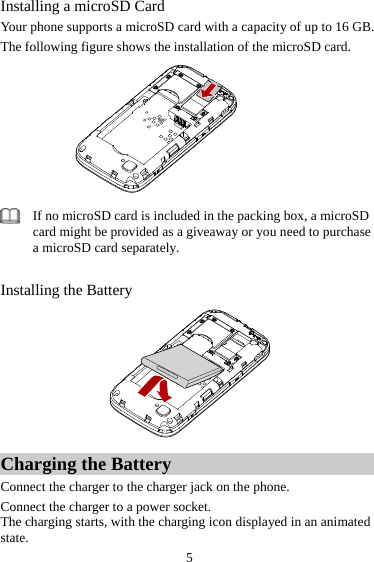 Installing a microSD Card Your phone supports a microSD card with a capacity of up to 16 GB.   The following figure shows the installation of the microSD card.   If no microSD card is included in the packing box, a microSD card might be provided as a giveaway or you need to purchase a microSD card separately.    Installing the Battery  Charging the Battery Connect the charger to the charger jack on the phone.   Connect the charger to a power socket. The charging starts, with the charging icon displayed in an animated state.  5 