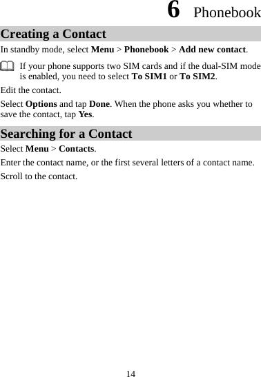 6  Phonebook Creating a Contact In standby mode, select Menu &gt; Phonebook &gt; Add new contact.   If your phone supports two SIM cards and if the dual-SIM mode is enabled, you need to select To SIM1 or To SIM2. Edit the contact.   Select Options and tap Done. When the phone asks you whether to save the contact, tap Yes.  Searching for a Contact Select Menu &gt; Contacts. Enter the contact name, or the first several letters of a contact name. Scroll to the contact. 14 