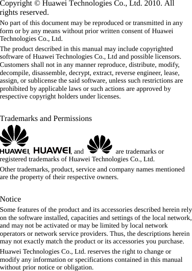 Copyright © Huawei Technologies Co., Ltd. 2010. All rights reserved. No part of this document may be reproduced or transmitted in any form or by any means without prior written consent of Huawei Technologies Co., Ltd. The product described in this manual may include copyrighted software of Huawei Technologies Co., Ltd and possible licensors. Customers shall not in any manner reproduce, distribute, modify, decompile, disassemble, decrypt, extract, reverse engineer, lease, assign, or sublicense the said software, unless such restrictions are prohibited by applicable laws or such actions are approved by respective copyright holders under licenses.  Trademarks and Permissions ,  , and    are trademarks or registered trademarks of Huawei Technologies Co., Ltd. Other trademarks, product, service and company names mentioned are the property of their respective owners.  Notice Some features of the product and its accessories described herein rely on the software installed, capacities and settings of the local network, and may not be activated or may be limited by local network operators or network service providers. Thus, the descriptions herein may not exactly match the product or its accessories you purchase. Huawei Technologies Co., Ltd. reserves the right to change or modify any information or specifications contained in this manual without prior notice or obligation.  
