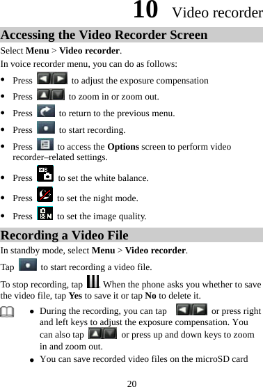 10  Video recorder Accessing the Video Recorder Screen Select Menu &gt; Video recorder. In voice recorder menu, you can do as follows: z Press    to adjust the exposure compensation z Press    to zoom in or zoom out. z Press    to return to the previous menu. z Press    to start recording. z Press    to access the Options screen to perform video recorder–related settings. z Press   to set the white balance. z Press    to set the night mode. z Press    to set the image quality. Recording a Video File In standby mode, select Menu &gt; Video recorder. Tap   to start recording a video file.   To stop recording, tap  . When the phone asks you whether to save the video file, tap Yes to save it or tap No to delete it.    z During the recording, you can tap      or press right and left keys to adjust the exposure compensation. You can also tap    or press up and down keys to zoom in and zoom out.   z You can save recorded video files on the microSD card 20 