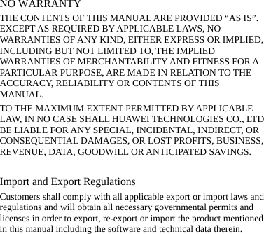 NO WARRANTY THE CONTENTS OF THIS MANUAL ARE PROVIDED “AS IS”. EXCEPT AS REQUIRED BY APPLICABLE LAWS, NO WARRANTIES OF ANY KIND, EITHER EXPRESS OR IMPLIED, INCLUDING BUT NOT LIMITED TO, THE IMPLIED WARRANTIES OF MERCHANTABILITY AND FITNESS FOR A PARTICULAR PURPOSE, ARE MADE IN RELATION TO THE ACCURACY, RELIABILITY OR CONTENTS OF THIS MANUAL. TO THE MAXIMUM EXTENT PERMITTED BY APPLICABLE LAW, IN NO CASE SHALL HUAWEI TECHNOLOGIES CO., LTD BE LIABLE FOR ANY SPECIAL, INCIDENTAL, INDIRECT, OR CONSEQUENTIAL DAMAGES, OR LOST PROFITS, BUSINESS, REVENUE, DATA, GOODWILL OR ANTICIPATED SAVINGS.  Import and Export Regulations Customers shall comply with all applicable export or import laws and regulations and will obtain all necessary governmental permits and licenses in order to export, re-export or import the product mentioned in this manual including the software and technical data therein.  