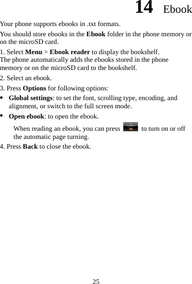 14  Ebook Your phone supports ebooks in .txt formats. You should store ebooks in the Ebook folder in the phone memory or on the microSD card. 1. Select Menu &gt; Ebook reader to display the bookshelf. The phone automatically adds the ebooks stored in the phone memory or on the microSD card to the bookshelf. 2. Select an ebook. 3. Press Options for following options: z Global settings: to set the font, scrolling type, encoding, and alignment, or switch to the full screen mode. z Open ebook: to open the ebook.   When reading an ebook, you can press    to turn on or off the automatic page turning. 4. Press Back to close the ebook. 25 