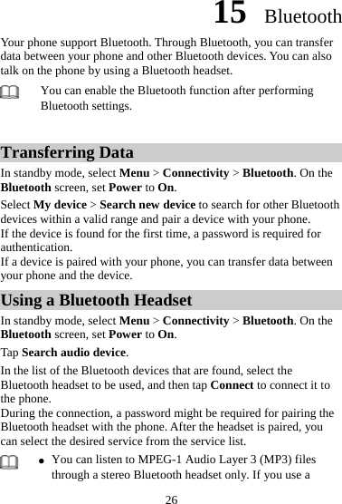 15  Bluetooth Your phone support Bluetooth. Through Bluetooth, you can transfer data between your phone and other Bluetooth devices. You can also talk on the phone by using a Bluetooth headset.    You can enable the Bluetooth function after performing Bluetooth settings.    Transferring Data In standby mode, select Menu &gt; Connectivity &gt; Bluetooth. On the Bluetooth screen, set Power to On.  Select My device &gt; Search new device to search for other Bluetooth devices within a valid range and pair a device with your phone.   If the device is found for the first time, a password is required for authentication.  If a device is paired with your phone, you can transfer data between your phone and the device.   Using a Bluetooth Headset In standby mode, select Menu &gt; Connectivity &gt; Bluetooth. On the Bluetooth screen, set Power to On.  Tap Search audio device.  In the list of the Bluetooth devices that are found, select the Bluetooth headset to be used, and then tap Connect to connect it to the phone.   During the connection, a password might be required for pairing the Bluetooth headset with the phone. After the headset is paired, you can select the desired service from the service list.    z You can listen to MPEG-1 Audio Layer 3 (MP3) files through a stereo Bluetooth headset only. If you use a 26 