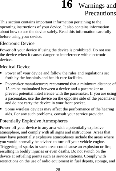 16  Warnings and Precautions This section contains important information pertaining to the operating instructions of your device. It also contains information about how to use the device safely. Read this information carefully before using your device. Electronic Device Power off your device if using the device is prohibited. Do not use the device when it causes danger or interference with electronic devices. Medical Device z Power off your device and follow the rules and regulations set forth by the hospitals and health care facilities. z Pacemaker manufacturers recommend that a minimum distance of 15 cm be maintained between a device and a pacemaker to prevent potential interference with the pacemaker. If you are using a pacemaker, use the device on the opposite side of the pacemaker and do not carry the device in your front pocket. z Some wireless devices may affect the performance of the hearing aids. For any such problems, consult your service provider.   Potentially Explosive Atmospheres Power off your device in any area with a potentially explosive atmosphere, and comply with all signs and instructions. Areas that may have potentially explosive atmospheres include the areas where you would normally be advised to turn off your vehicle engine. Triggering of sparks in such areas could cause an explosion or fire, resulting in bodily injuries or even deaths. Do not switch on the device at refueling points such as service stations. Comply with restrictions on the use of radio equipment in fuel depots, storage, and 28 