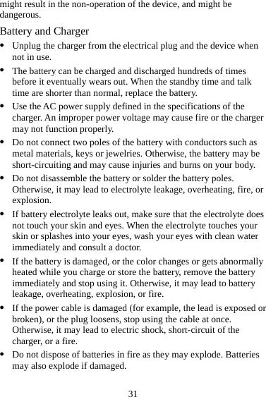31 might result in the non-operation of the device, and might be dangerous. Battery and Charger z Unplug the charger from the electrical plug and the device when not in use. z The battery can be charged and discharged hundreds of times before it eventually wears out. When the standby time and talk time are shorter than normal, replace the battery. z Use the AC power supply defined in the specifications of the charger. An improper power voltage may cause fire or the charger may not function properly. z Do not connect two poles of the battery with conductors such as metal materials, keys or jewelries. Otherwise, the battery may be short-circuiting and may cause injuries and burns on your body. z Do not disassemble the battery or solder the battery poles. Otherwise, it may lead to electrolyte leakage, overheating, fire, or explosion. z If battery electrolyte leaks out, make sure that the electrolyte does not touch your skin and eyes. When the electrolyte touches your skin or splashes into your eyes, wash your eyes with clean water immediately and consult a doctor. z If the battery is damaged, or the color changes or gets abnormally heated while you charge or store the battery, remove the battery immediately and stop using it. Otherwise, it may lead to battery leakage, overheating, explosion, or fire. z If the power cable is damaged (for example, the lead is exposed or broken), or the plug loosens, stop using the cable at once. Otherwise, it may lead to electric shock, short-circuit of the charger, or a fire. z Do not dispose of batteries in fire as they may explode. Batteries may also explode if damaged. 