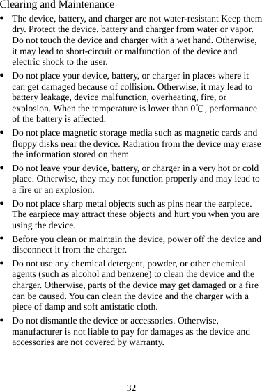 32 Clearing and Maintenance z The device, battery, and charger are not water-resistant Keep them dry. Protect the device, battery and charger from water or vapor. Do not touch the device and charger with a wet hand. Otherwise, it may lead to short-circuit or malfunction of the device and electric shock to the user. z Do not place your device, battery, or charger in places where it can get damaged because of collision. Otherwise, it may lead to battery leakage, device malfunction, overheating, fire, or explosion. When the temperature is lower than 0 , performance ℃of the battery is affected. z Do not place magnetic storage media such as magnetic cards and floppy disks near the device. Radiation from the device may erase the information stored on them. z Do not leave your device, battery, or charger in a very hot or cold place. Otherwise, they may not function properly and may lead to a fire or an explosion. z Do not place sharp metal objects such as pins near the earpiece. The earpiece may attract these objects and hurt you when you are using the device. z Before you clean or maintain the device, power off the device and disconnect it from the charger.   z Do not use any chemical detergent, powder, or other chemical agents (such as alcohol and benzene) to clean the device and the charger. Otherwise, parts of the device may get damaged or a fire can be caused. You can clean the device and the charger with a piece of damp and soft antistatic cloth. z Do not dismantle the device or accessories. Otherwise, manufacturer is not liable to pay for damages as the device and accessories are not covered by warranty. 