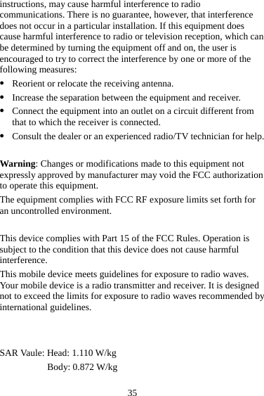 35 instructions, may cause harmful interference to radio communications. There is no guarantee, however, that interference does not occur in a particular installation. If this equipment does cause harmful interference to radio or television reception, which can be determined by turning the equipment off and on, the user is encouraged to try to correct the interference by one or more of the following measures: z Reorient or relocate the receiving antenna. z Increase the separation between the equipment and receiver. z Connect the equipment into an outlet on a circuit different from that to which the receiver is connected. z Consult the dealer or an experienced radio/TV technician for help.  Warning: Changes or modifications made to this equipment not expressly approved by manufacturer may void the FCC authorization to operate this equipment. The equipment complies with FCC RF exposure limits set forth for an uncontrolled environment.  This device complies with Part 15 of the FCC Rules. Operation is subject to the condition that this device does not cause harmful interference. This mobile device meets guidelines for exposure to radio waves. Your mobile device is a radio transmitter and receiver. It is designed not to exceed the limits for exposure to radio waves recommended by international guidelines.  SAR Vaule: Head: 1.110 W/kg Body: 0.872 W/kg 