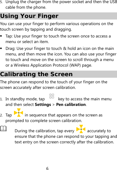 6  5. Unplug the charger from the power socket and then the USB cable from the phone. Using Your Finger You can use your finger to perform various operations on the touch screen by tapping and dragging.    Tap: Use your finger to touch the screen once to access a menu or select an item.  Drag: Use your finger to touch &amp; hold an icon on the main menu, and then move the icon. You can also use your finger to touch and move on the screen to scroll through a menu or a Wireless Application Protocol (WAP) page.         Calibrating the Screen The phone can respond to the touch of your finger on the screen accurately after screen calibration. 1. In standby mode, tap    key to access the main menu and then select Settings &gt; Pen calibration. 2. Tap    in sequence that appears on the screen as prompted to complete screen calibration.      During the calibration, tap every   accurately to ensure that the phone can respond to your tapping and text entry on the screen correctly after the calibration.  