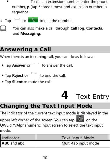 10   To call an extension number, enter the phone number, p (tap * three times), and extension number in sequence. 3. Tap   or    to dial the number.  You can also make a call through Call log, Contacts, and Messaging.  Answering a Call When there is an incoming call, you can do as follows:    Tap  Answer or    to answer the call.      Tap  Reject or    to end the call.    Tap  Silent to mute the call. 4  Text Entry Changing the Text Input Mode The indicator of the current text input mode is displayed in the upper left corner of the screen. You can tap   on the QWERTY/Alphanumeric input screen to select the text input mode. Indicator  Text Input Mode ABC and abc Multi-tap input mode