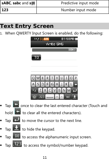 11  sABC, sabc and s拼Predictive input mode 123  Number input mode Text Entry Screen 1. When QWERTY Input Screen is enabled, do the following:   Tap    once to clear the last entered character (Touch and hold    to clear all the entered characters).  Tap    to move the cursor to the next line.  Tap    to hide the keypad.  Tap    to access the alphanumeric input screen.  Tap    to access the symbol/number keypad. 