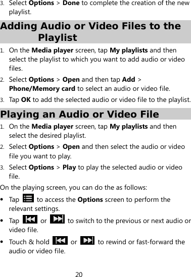20  3. Select Options &gt; Done to complete the creation of the new playlist. Adding Audio or Video Files to the Playlist 1. On the Media player screen, tap My playlists and then select the playlist to which you want to add audio or video files. 2. Select Options &gt; Open and then tap Add &gt; Phone/Memory card to select an audio or video file. 3. Tap OK to add the selected audio or video file to the playlist. Playing an Audio or Video File 1. On the Media player screen, tap My playlists and then select the desired playlist. 2. Select Options &gt; Open and then select the audio or video file you want to play. 3. Select Options &gt; Play to play the selected audio or video file. On the playing screen, you can do the as follows:  Tap   to access the Options screen to perform the relevant settings.  Tap   or    to switch to the previous or next audio or video file.  Touch &amp; hold   or    to rewind or fast-forward the audio or video file. 