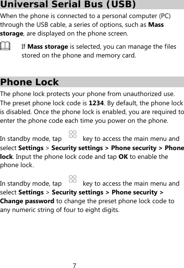 7  Universal Serial Bus (USB) When the phone is connected to a personal computer (PC) through the USB cable, a series of options, such as Mass storage, are displayed on the phone screen.  If Mass storage is selected, you can manage the files stored on the phone and memory card.  Phone Lock The phone lock protects your phone from unauthorized use. The preset phone lock code is 1234. By default, the phone lock is disabled. Once the phone lock is enabled, you are required to enter the phone code each time you power on the phone. In standby mode, tap    key to access the main menu and select Settings &gt; Security settings &gt; Phone security &gt; Phone lock. Input the phone lock code and tap OK to enable the phone lock. In standby mode, tap    key to access the main menu and select Settings &gt; Security settings &gt; Phone security &gt; Change password to change the preset phone lock code to any numeric string of four to eight digits.   